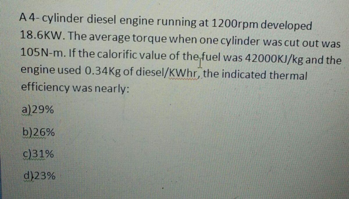 A 4- cylinder diesel engine running at 1200rpm developed
18.6KW. The average torque when one cylinder was cut out was
105N-m. If the calorific value of the fuel was 42000KJ/kg and the
engine used 0.34Kg of diesel/KWhr, the indicated thermal
efficiency was nearly:
a)29%
b)26%
c)31%
d)23%
