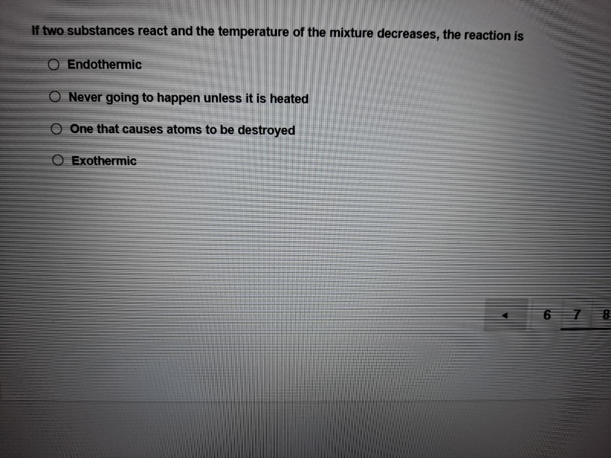 If two substances react and the temperature of the mixture decreases, the reaction is
Endothermic
Never going to happen unless it is heated
One that causes atoms to be destroyed
Exothermic
6.
