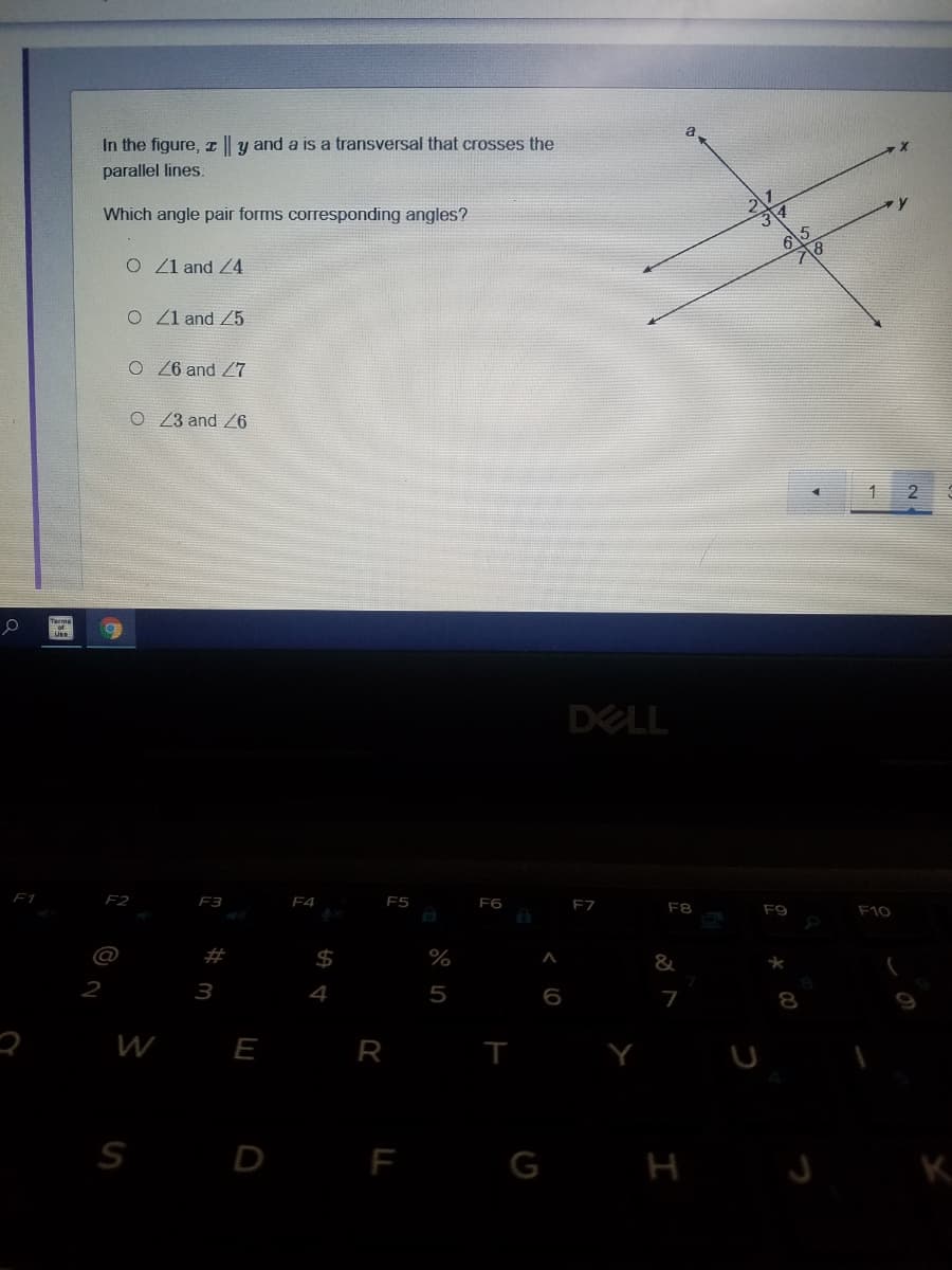 In the figure, || y and a is a transversal that crosses the
parallel lines.
Which angle pair forms corresponding angles?
6
O 1 and Z4
O Z1 and Z5
O6 and Z7
O 23 and Z6
2
DELL
F1
F2
F3
F4
F5
F6
F7
F8
F9
F10
23
%
&
2
3
4
5
7
W
E
R I
S
D
F
G H
K
%24
