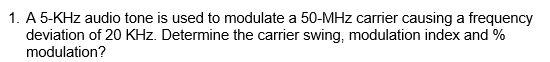 1. A 5-KHz audio tone is used to modulate a 50-MHz carrier causing a frequency
deviation of 20 KHz. Determine the carrier swing, modulation index and %
modulation?