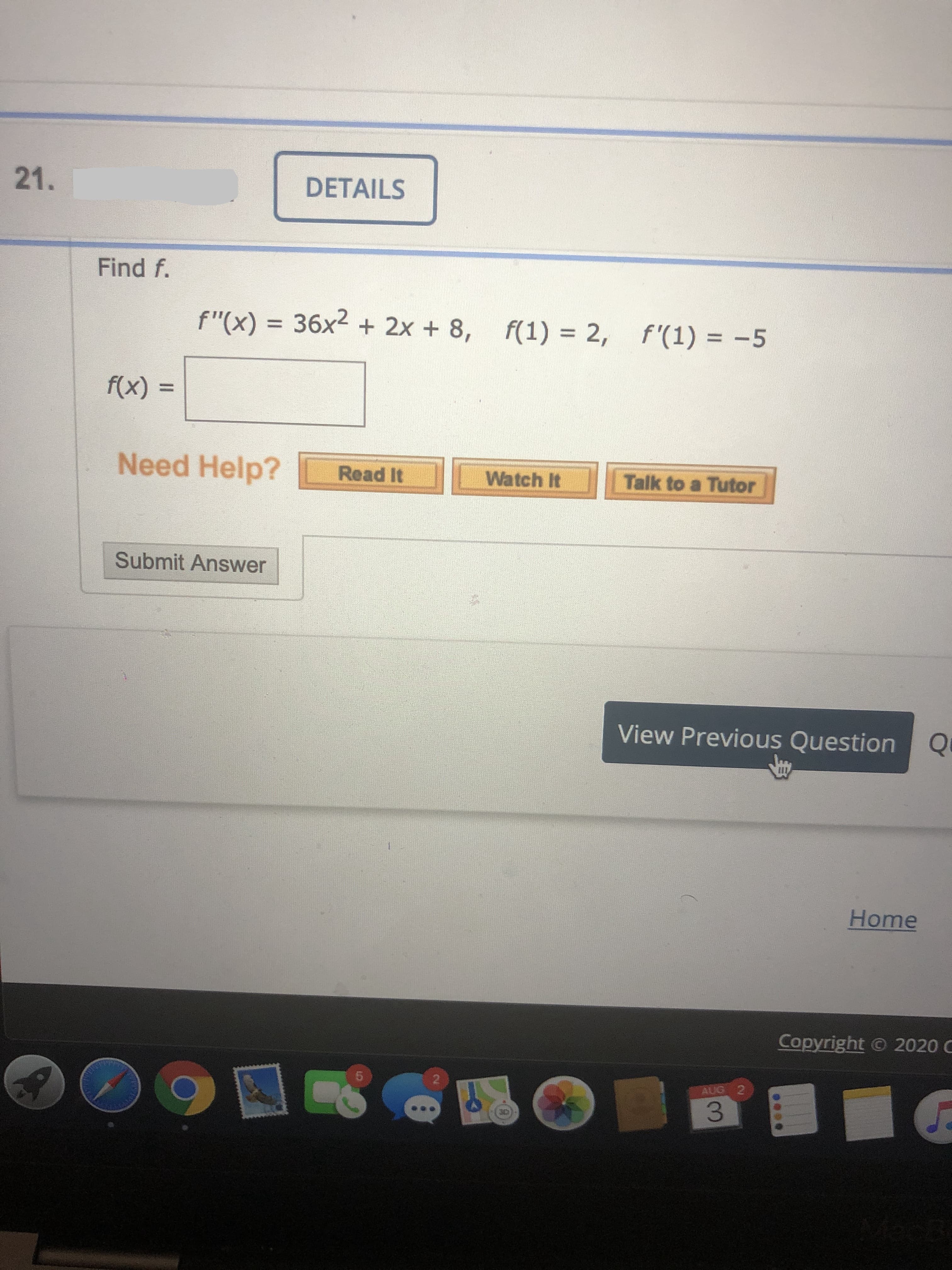 21.
DETAILS
Find f.
f"(x) = 36x² + 2x + 8, f(1) = 2,
f'(1) = -5
%3D
%3D
f(x) =
Need Help?
Read It
Watch It
Talk to a Tutor
Submit Answer
View Previous Question Q
Home
Capyright © 2020 C
AUG 2
3.
