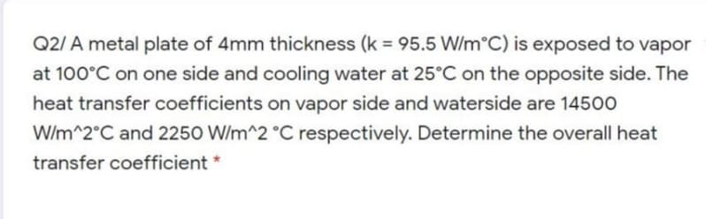 Q2/ A metal plate of 4mm thickness (k = 95.5 W/m°C) is exposed to vapor
at 100°C on one side and cooling water at 25°C on the opposite side. The
heat transfer coefficients on vapor side and waterside are 14500
W/m^2°C and 2250 W/m^2 °C respectively. Determine the overall heat
transfer coefficient *
