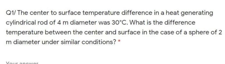 Q1/ The center to surface temperature difference in a heat generating
cylindrical rod of 4 m diameter was 30°C. What is the difference
temperature between the center and surface in the case of a sphere of 2
m diameter under similar conditions? *
Your ancwer
