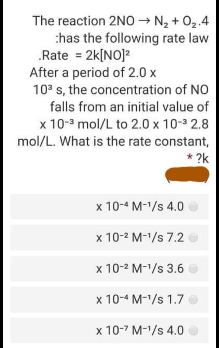 The reaction 2NO → N2 + 02.4
:has the following rate law
.Rate = 2k[NO]2
After a period of 2.0 x
103 s, the concentration of NO
falls from an initial value of
x 10-3 mol/L to 2.0 x 10-3 2.8
mol/L. What is the rate constant,
* ?k
x 10-4 M-1/s 4.0 O
x 10-2 M-1/s 7.2O
x 10-2 M-1/s 3.6 O
x 10-4 M-1/s 1.7 O
x 10-7 M-1/s 4.0 O
