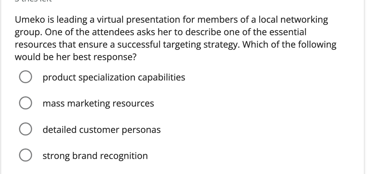 Umeko is leading a virtual presentation for members of a local networking
group. One of the attendees asks her to describe one of the essential
resources that ensure a successful targeting strategy. Which of the following
would be her best response?
product specialization capabilities
mass marketing resources
O detailed customer personas
O strong brand recognition