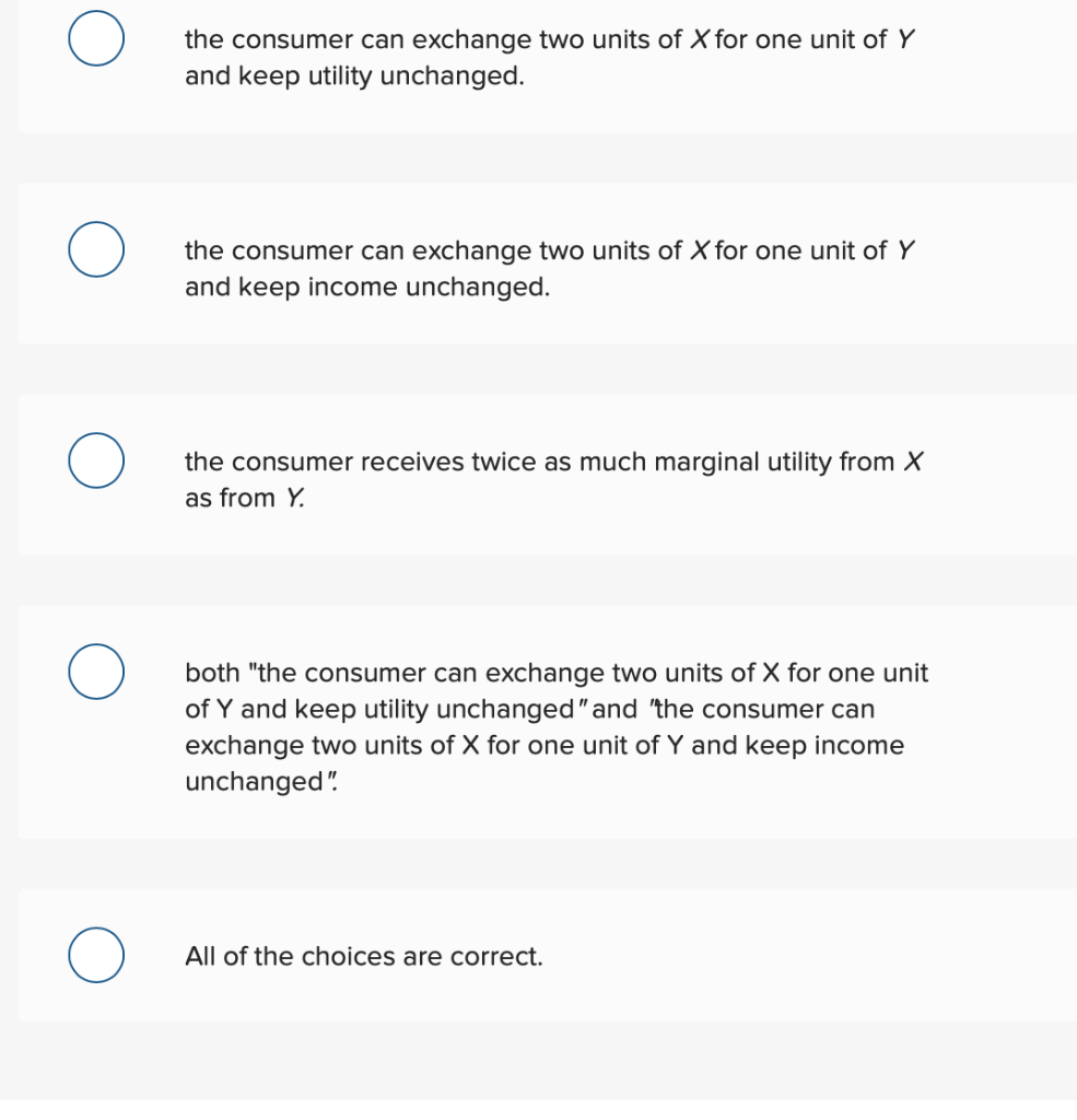 the consumer can exchange two units of X for one unit of Y
and keep utility unchanged.
the consumer can exchange two units of X for one unit of Y
and keep income unchanged.
the consumer receives twice as much marginal utility from X
as from Y.
both "the consumer can exchange two units of X for one unit
of Y and keep utility unchanged" and "the consumer can
exchange two units of X for one unit of Y and keep income
unchanged"!
All of the choices are correct.