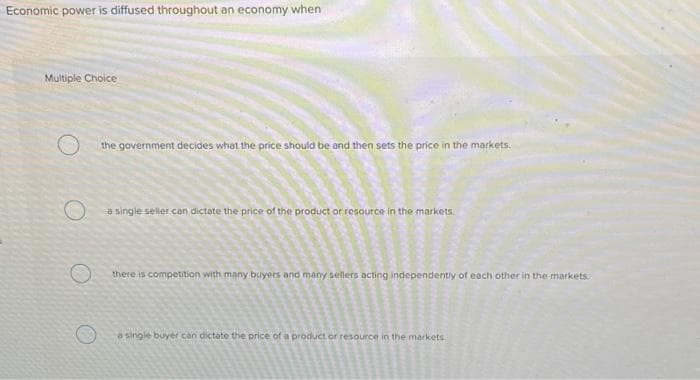 Economic power is diffused throughout an economy when
Multiple Choice
O
O
the government decides what the price should be and then sets the price in the markets.
a single seller can dictate the price of the product or resource in the markets.
there is competition with many buyers and many sellers acting independently of each other in the markets.
a single buyer can dictate the price of a or resource in the markets.
A
4
Compen
S
gamen
S
S