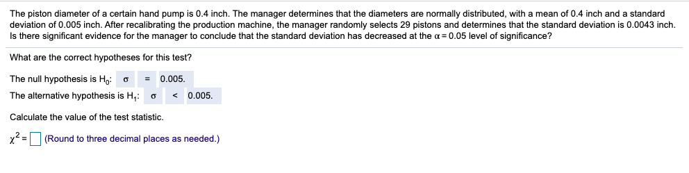 The piston diameter of a certain hand pump is 0.4 inch. The manager determines that the diameters are normally distributed, with a mean of 0.4 inch and a standard
deviation of 0.005 inch. After recalibrating the production machine, the manager randomly selects 29 pistons and determines that the standard deviation is 0.0043 inch.
Is there significant evidence for the manager to conclude that the standard deviation has decreased at the a = 0.05 level of significance?
What are the correct hypotheses for this test?
The null hypothesis is Ho: o
0.005.
The alternative hypothesis is H,:
0.005.
Calculate the value of the test statistic.
(Round to three decimal places as needed.)
