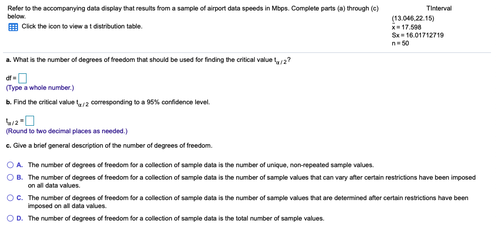 TInterval
Refer to the accompanying data display that results from a sample of airport data speeds in Mbps. Complete parts (a) through (c)
below.
(13.046,22.15)
E Click the icon to view a t distribution table.
x= 17.598
Sx = 16.01712719
n= 50
a. What is the number of degrees of freedom that should be used for finding the critical value t,/2?
df =
(Type a whole number.)
b. Find the critical value t12 corresponding to a 95% confidence level.
(Round to two decimal places as needed.)
c. Give a brief general description of the number of degrees of freedom.
O A. The number of degrees of freedom for a collection of sample data is the number of unique, non-repeated sample values.
O B. The number of degrees of freedom for a collection of sample data is the number of sample values that can vary after certain restrictions have been imposed
on all data values.
O C. The number of degrees of freedom for a collection of sample data is the number of sample values that are determined after certain restrictions have been
imposed on all data values.
O D. The number of degrees of freedom for a collection of sample data is the total number of sample values.
