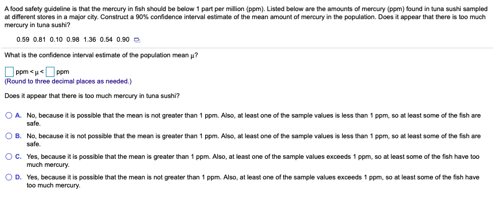 A food safety guideline is that the mercury in fish should be below
at different stores in a major city. Construct a 90% confidence interval estimate of the mean amount of mercury in the population. Does
part per million (ppm). Listed below are the amounts of mercury (ppm) found in tuna sushi sampled
appear that there is too much
mercury in tuna sushi?
0.59 0.81 0.10 0.98 1.36 0.54 0.90 D
What is the confidence interval estimate of the population mean u?
ppm < µ<
(Round to three decimal places as needed.)
ppm
Does it appear that there is too much mercury in tuna sushi?
O A. No, because it is possible that the mean is not greater than 1 ppm. Also, at least one of the sample values is less than 1 ppm, so at least some of the fish are
safe
O B. No, because it is not possible that the mean is greater than 1 ppm. Also, at least one of the sample values is less than 1 ppm, so at least some of the fish are
safe.
OC. Yes, because it is possible that the mean is greater than 1 ppm. Also, at least one of the sample values exceeds 1 ppm, so at least some of the fish have too
much mercury.
O D. Yes, because it is possible that the mean is not greater than 1 ppm. Also, at least one of the sample values exceeds 1 ppm, so at least some of the fish have
too much mercury.
