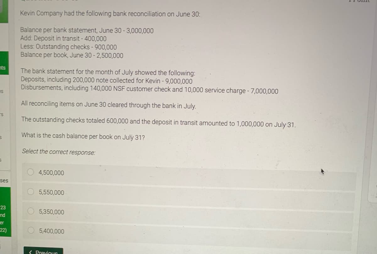 Kevin Company had the following bank reconciliation on June 30:
Balance per bank statement, June 30 - 3,000,000
Add: Deposit in transit - 400,000
Less: Outstanding checks - 900,000
Balance per book, June 30 - 2,500,000
nts
The bank statement for the month of July showed the following:
Deposits, including 200,000 note collected for Kevin - 9,000,000
Disbursements, including 140,000 NSF customer check and 10,000 service charge -7,000,000
es
All reconciling items on June 30 cleared through the bank in July.
The outstanding checks totaled 600,000 and the deposit in transit amounted to 1,000,000 on July 31.
What is the cash balance per book on July 31?
Select the correct response:
4,500,000
ses
5,550,000
23
5,350,000
nd
er
22)
5,400,000
( PreviouS
