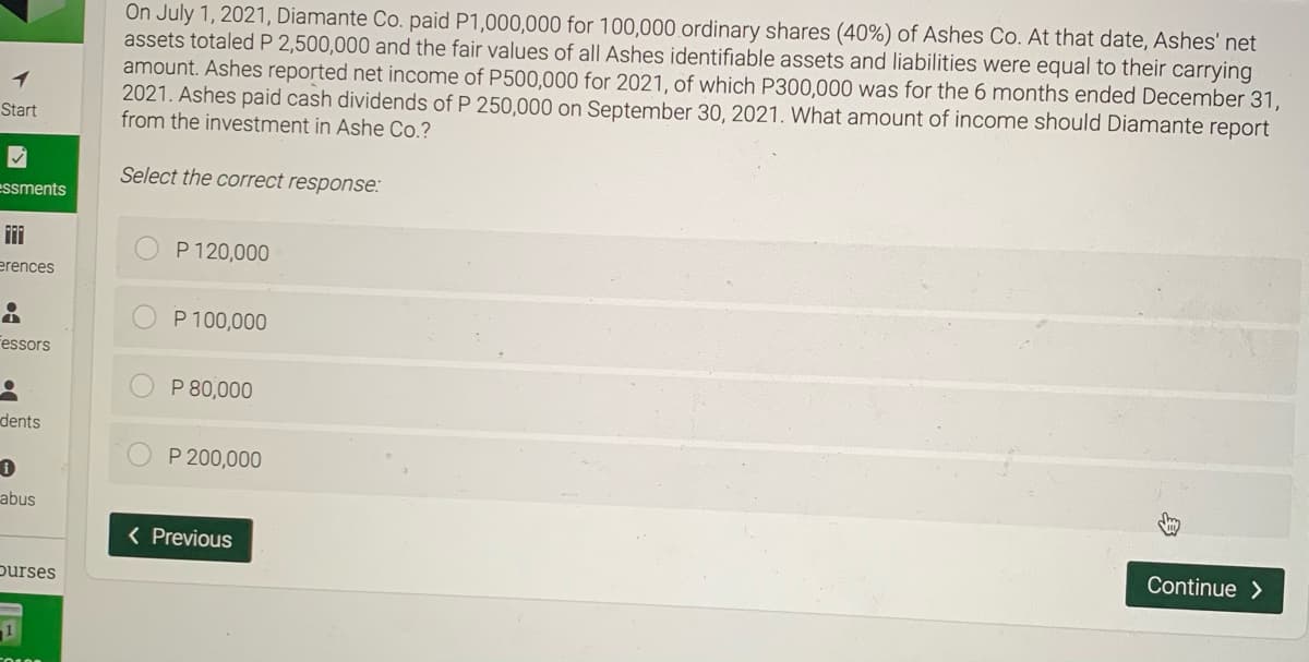 On July 1, 2021, Diamante Co. paid P1,000,000 for 100,000 ordinary shares (40%) of Ashes Co. At that date, Ashes' net
assets totaled P 2,500,000 and the fair values of all Ashes identifiable assets and liabilities were equal to their carrying
amount. Ashes reported net income of P500,000 for 2021, of which P300,000 was for the 6 months ended December 31,
2021. Ashes paid cash dividends of P 250,000 on September 30, 2021. What amount of income should Diamante report
from the investment in Ashe Co.?
Start
Select the correct response:
essments
P 120,000
erences
P 100,000
Fessors
P 80,000
dents
P 200,000
abus
( Previous
Continue >
purses
