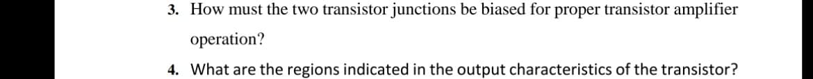 3. How must the two transistor junctions be biased for proper transistor amplifier
operation?
4. What are the regions indicated in the output characteristics of the transistor?
