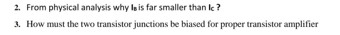 2. From physical analysis why Is is far smaller than Ic ?
3. How must the two transistor junctions be biased for proper transistor amplifier
