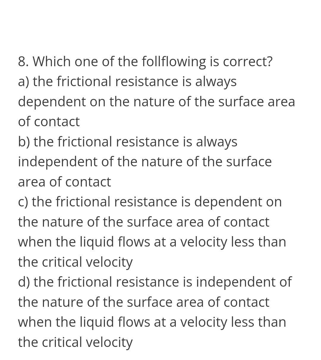 8. Which one of the follflowing is correct?
a) the frictional resistance is always
dependent on the nature of the surface area
of contact
b) the frictional resistance is always
independent of the nature of the surface
area of contact
c) the frictional resistance is dependent on
the nature of the surface area of contact
when the liquid flows at a velocity less than
the critical velocity
d) the frictional resistance is independent of
the nature of the surface area of contact
when the liquid flows at a velocity less than
the critical velocity
