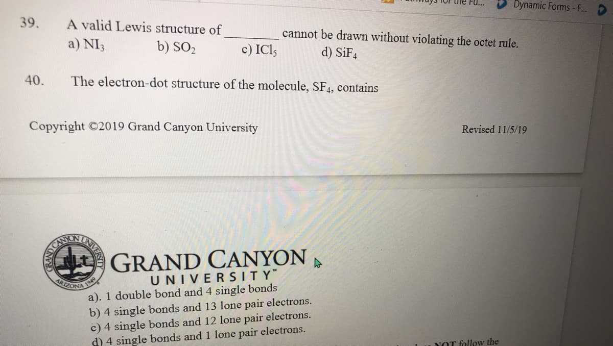 39.
he Fu..
Dynamic Forms -F...
A valid Lewis structure of
a) NI3
cannot be drawn without violating the octet rule.
b) SO2
c) ICl;
d) SİF4
40.
The electron-dot structure of the molecule, SF4, contains
Copyright ©2019 Grand Canyon University
Revised 11/5/19
CAN
GRAND CANYON
UNIVERSITY"
a). 1 double bond and 4 single bonds
b) 4 single bonds and 13 lone pair electrons.
c) 4 single bonds and 12 lone pair electrons.
d) 4 single bonds and 1 lone pair electrons.
ARTZONA
NOT follow the
