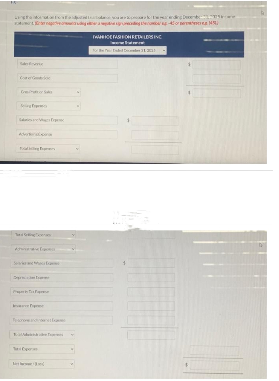 Using the information from the adjusted trial balance, you are to prepare for the year ending December 31, 2025 income
statement. (Enter negative amounts using either a negative sign preceding the number eg.-45 or parentheses eg. (45).)
Sales Revenue
Cost of Goods Sold
Gros Profit on Sales
Selling Expenses
Salaries and Wages Expense
Advertising Expense
Total Selling Expenses
Total Selling Expenses
Administrative Expenses
Salaries and Wages Expense
Depreciation Expense
Property Tax Expense
Insurance Expense
Telephone and Internet Expense
Total Administrative Expenses
Total Expenses
Net Income/(Loss)
IVANHOE FASHION RETAILERS INC.
Income Statement
For the Year Ended December 31, 2025
$