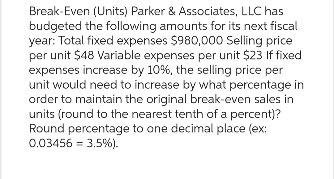 Break-Even (Units) Parker & Associates, LLC has
budgeted the following amounts for its next fiscal
year: Total fixed expenses $980,000 Selling price
per unit $48 Variable expenses per unit $23 If fixed
expenses increase by 10%, the selling price per
unit would need to increase by what percentage in
order to maintain the original break-even sales in
units (round to the nearest tenth of a percent)?
Round percentage to one decimal place (ex:
0.03456 = 3.5%).