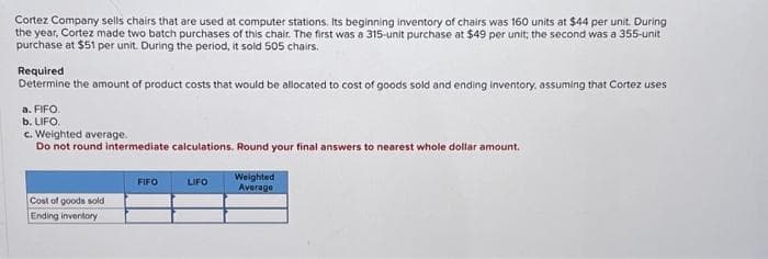 Cortez Company sells chairs that are used at computer stations. Its beginning inventory of chairs was 160 units at $44 per unit. During
the year, Cortez made two batch purchases of this chair. The first was a 315-unit purchase at $49 per unit; the second was a 355-unit
purchase at $51 per unit. During the period, it sold 505 chairs.
Required
Determine the amount of product costs that would be allocated to cost of goods sold and ending inventory, assuming that Cortez uses
a. FIFO.
b. LIFO.
c. Weighted average.
Do not round intermediate calculations. Round your final answers to nearest whole dollar amount.
Cost of goods sold
Ending inventory
FIFO
LIFO
Weighted
Average