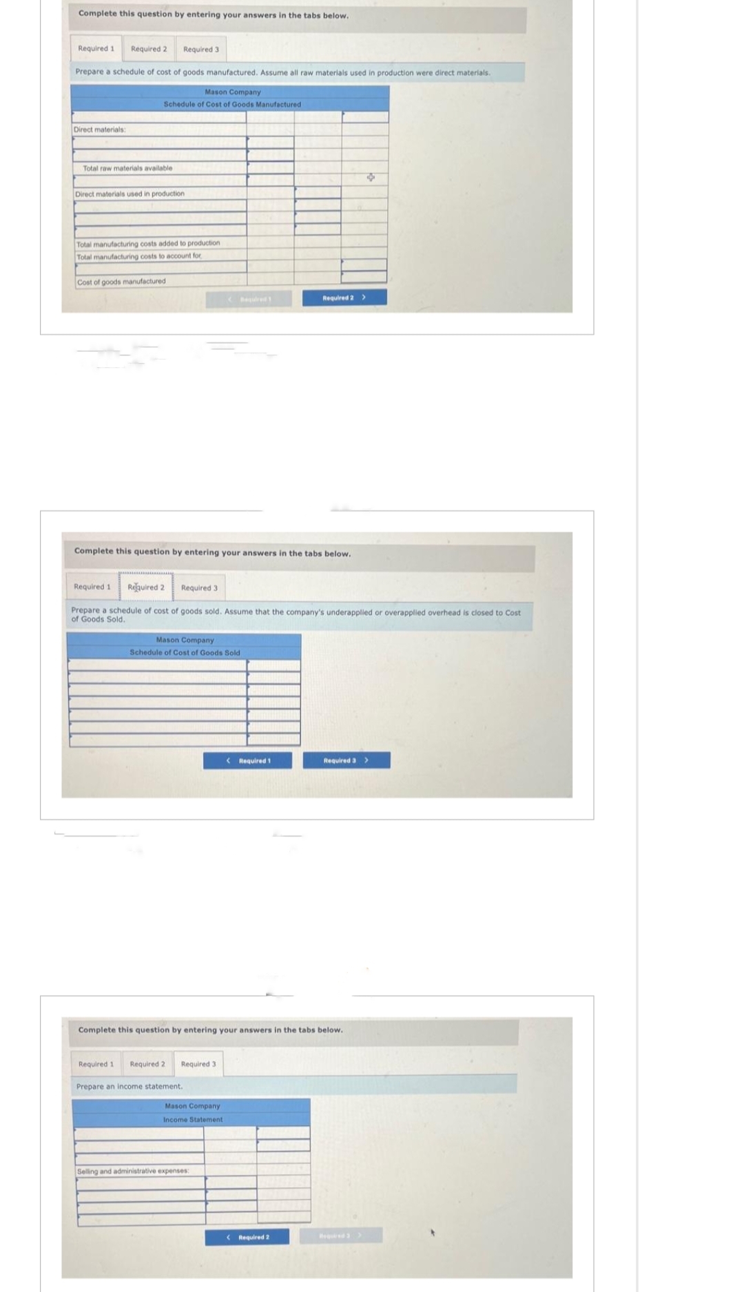 Complete this question by entering your answers in the tabs below..
Required 1 Required 2
Prepare a schedule of cost of goods manufactured. Assume all raw materials used in production were direct materials.
Direct materials:
Total raw materials available
Mason Company
Schedule of Cost of Goods Manufactured
Required 3
Direct materials used in production
Total manufacturing costs added to production
Total manufacturing costs to account for
Cost of goods manufactured
Required 1
Complete this question by entering your answers in the tabs below.
Required 2
Required 3
Prepare a schedule of cost of goods sold. Assume that the company's underapplied or overapplied overhead
of Goods Sold.
Mason Company
Schedule of Cost of Goods Sold
Required 1 Required 2
Prepare an income statement.
Required 3
Complete this question by entering your answers in the tabs below.
Mason Company
Income Statement
Required 2 >
< Required 1
Selling and administrative expenses:
< Required 2
Required 3 >
closed to Cost