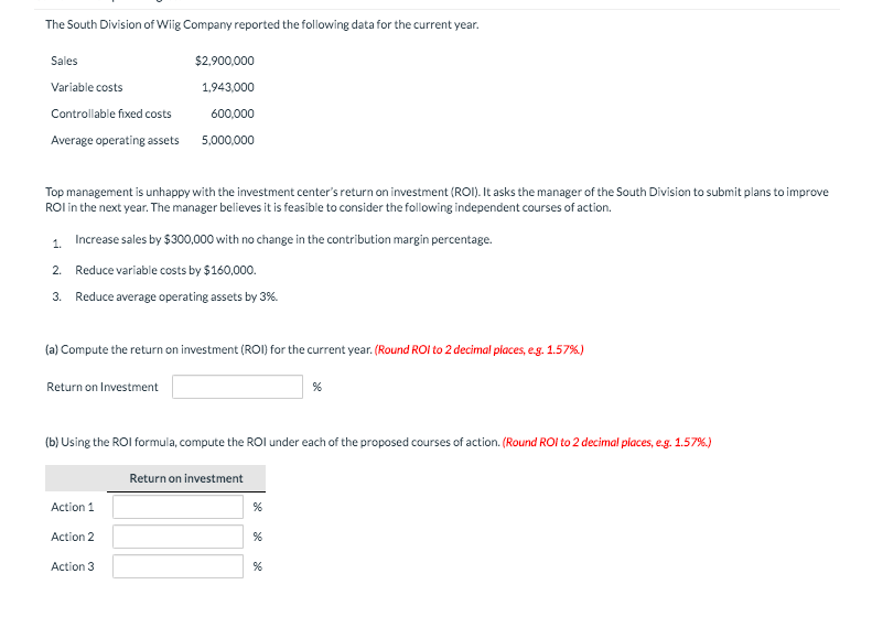 The South Division of Wiig Company reported the following data for the current year.
Sales
Variable costs
Controllable fixed costs
Average operating assets
Top management is unhappy with the investment center's return on investment (ROI). It asks the manager of the South Division to submit plans to improve
ROI in the next year. The manager believes it is feasible to consider the following independent courses of action.
1.
Increase sales by $300,000 with no change in the contribution margin percentage.
2. Reduce variable costs by $160,000.
3. Reduce average operating assets by 3%.
(a) Compute the return on investment (ROI) for the current year. (Round ROI to 2 decimal places, e.g. 1.57%)
Return on Investment
$2,900,000
1,943,000
600,000
5,000,000
Action 1
(b) Using the ROI formula, compute the ROI under each of the proposed courses of action. (Round ROI to 2 decimal places, e.g. 1.57%.)
Action 2
Action 3
Return on investment
%
%
%
%