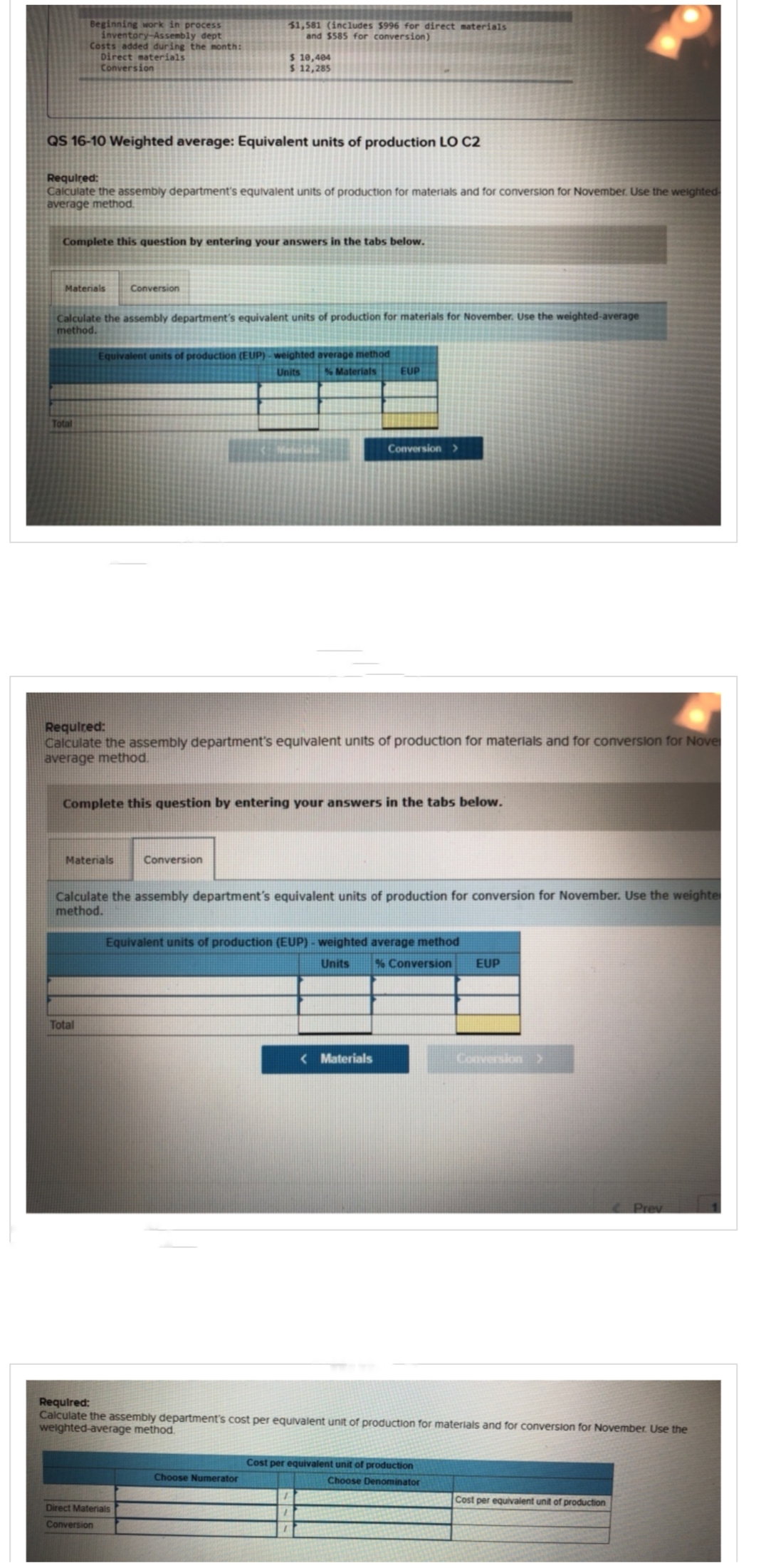 Beginning work in process
inventory-Assembly dept
Costs added during the month:
Direct materials
Conversion
QS 16-10 Weighted average: Equivalent units of production LO C2
Required:
Calculate the assembly department's equivalent units of production for materials and for conversion for November. Use the weighted
average method.
Materials
Complete this question by entering your answers in the tabs below.
Total
Calculate the assembly department's equivalent units of production for materials for November. Use the weighted-average
method.
51,581 (includes $996 for direct materials
and $585 for conversion)
Conversion
$ 10,404
$ 12,285
Materials
Total
Equivalent units of production (EUP)-weighted average method
Units
% Materials
Required:
Calculate the assembly department's equivalent units of production for materials and for conversion for Nove
average method.
Complete this question by entering your answers in the tabs below.
Conversion
Direct Materials
Conversion
EUP
Calculate the assembly department's equivalent units of production for conversion for November. Use the weighte
method.
Conversion>
Choose Numerator
Equivalent units of production (EUP) - weighted average method
Units
<Materials
% Conversion EUP
Required:
Calculate the assembly department's cost per equivalent unit of production for materials and for conversion for November. Use the
weighted-average method.
Conversion
Cost per equivalent unit of production
Choose Denominator
Prev
Cost per equivalent unit of production