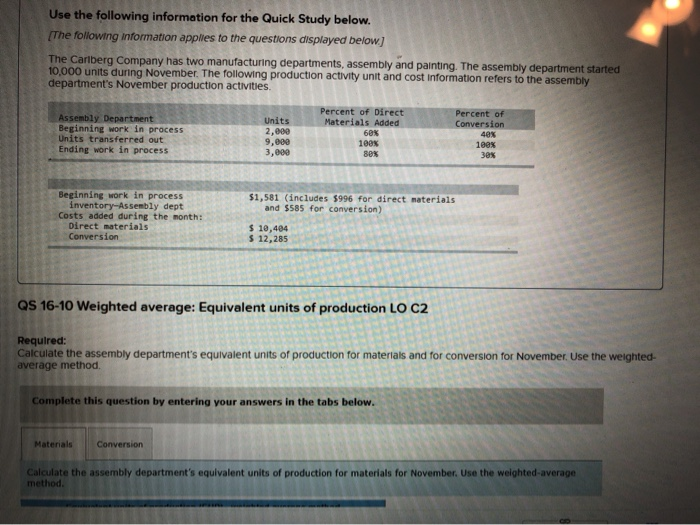 Use the following information for the Quick Study below.
[The following information applies to the questions displayed below.]
The Carlberg Company has two manufacturing departments, assembly and painting. The assembly department started
10,000 units during November. The following production activity unit and cost Information refers to the assembly
department's November production activities.
Assembly Department
Beginning work in process
Units transferred out
Ending work in process
Beginning work in process
inventory-Assembly dept
Costs added during the month:
Direct materials
Conversion
Units
2,000
9,000
3,000
Percent of Direct
Materials Added
$ 10,404
$ 12,285
Materials Conversion
60%
100%
80%
$1,581 (includes $996 for direct materials
and $585 for conversion)
QS 16-10 Weighted average: Equivalent units of production LO C2
Percent of
Conversion
40%
100%
30%
Required:
Calculate the assembly department's equivalent units of production for materials and for conversion for November. Use the weighted-
average method.
Complete this question by entering your answers in the tabs below.
Calculate the assembly department's equivalent units of production for materials for November. Use the weighted-average
method.