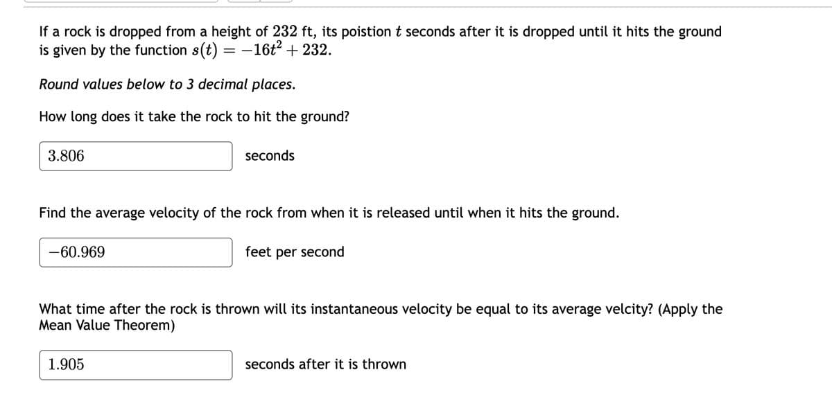 If a rock is dropped from a height of 232 ft, its poistion t seconds after it is dropped until it hits the ground
is given by the function s(t) = −16t² + 232.
Round values below to 3 decimal places.
How long does it take the rock to hit the ground?
3.806
Find the average velocity of the rock from when it is released until when it hits the ground.
feet per second
-60.969
seconds
What time after the rock is thrown will its instantaneous velocity be equal to its average velcity? (Apply the
Mean Value Theorem)
1.905
seconds after it is thrown