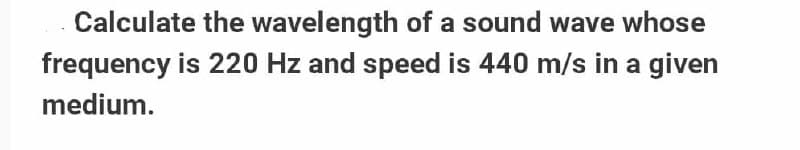 Calculate the wavelength of a sound wave whose
frequency is 220 Hz and speed is 440 m/s in a given
medium.