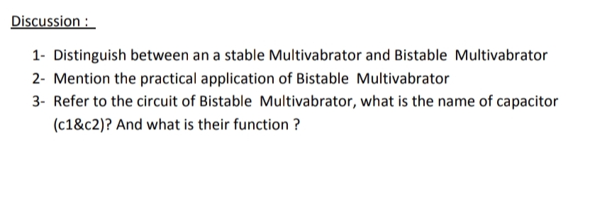 Discussion :
1- Distinguish between an a stable Multivabrator and Bistable Multivabrator
2- Mention the practical application of Bistable Multivabrator
3- Refer to the circuit of Bistable Multivabrator, what is the name of capacitor
(c1&c2)? And what is their function ?
