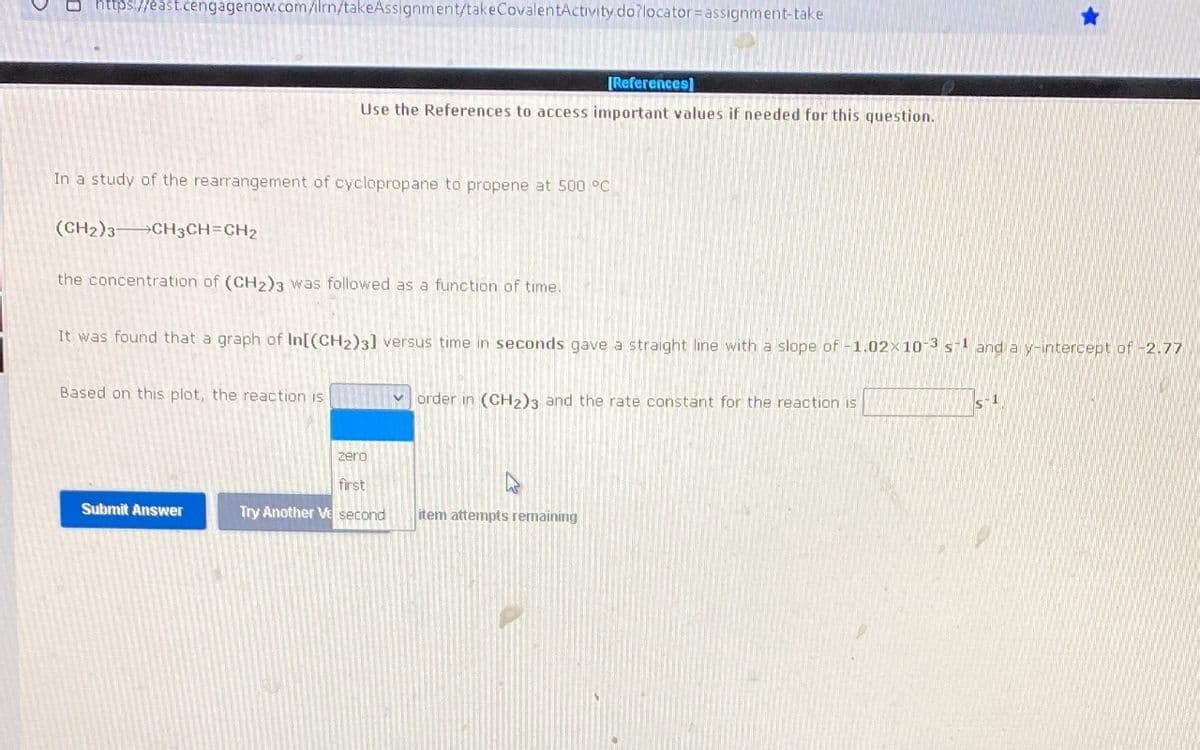 https://east.cengagenow.com/ilrn/takeAssignment/takeCovalentActivity.do?locator=assignment-take
[References]
Use the References to access important values if needed for this question.
In a study of the rearrangement of cyclopropane to propene at 500 °C
(CH2)3→CH3CH=CH2
the concentration of (CH2)3 was followed as a function of time.
It was found that a graph of In[(CH2)3] versus time in seconds gave a straight line with a slope of -1.02x10
3
1
and a y-intercept of -2.77
Based on this plot, the reaction is
V order in (CH2)3 and the rate constant for the reaction is
s1
zero
first
Submit Answer
Try Another Ve second
item attempts remaining
