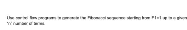 Use control flow programs to generate the Fibonacci sequence starting from F1=1 up to a given
"n" number of terms.