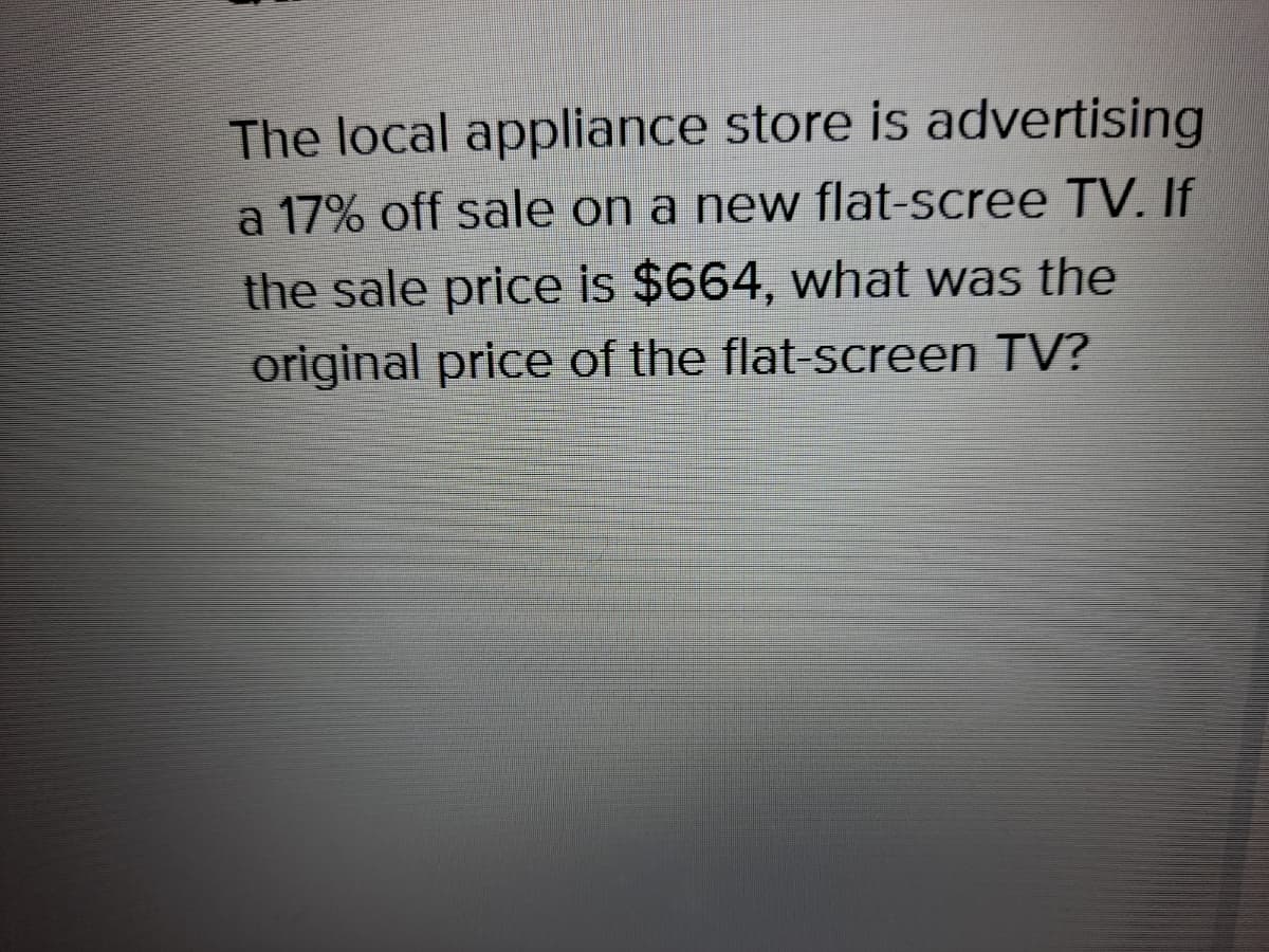 The local appliance store is advertising
a 17% off sale on a new flat-scree TV. If
the sale price is $664, what was the
original price of the flat-screen TV?
