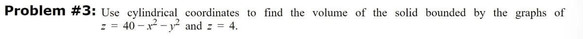 Problem #3: Use cylindrical coordinates to find the volume of the solid bounded by the graphs of
z = 40 – x² – y² and z =
= 4.
