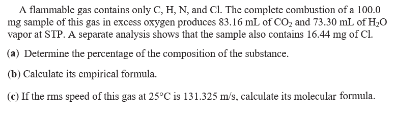 A flammable gas contains only C, H, N, and Cl. The complete combustion of a 100.0
mg sample of this gas in excess oxygen produces 83.16 mL of CO2 and 73.30 mL of H2O
vapor at STP. A separate analysis shows that the sample also contains 16.44 mg of Cl.
(a) Determine the percentage of the composition of the substance.
(b) Calculate its empirical formula.
(c) If the rms speed of this gas at 25°C is 131.325 m/s, calculate its molecular formula.
