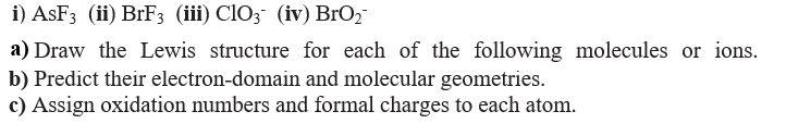 i) ASF3 (ii) BrF3 (iii) ClO3 (iv) BrO2
a) Draw the Lewis structure for each of the following molecules or ions.
b) Predict their electron-domain and molecular geometries.
c) Assign oxidation numbers and formal charges to each atom.
