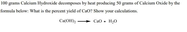 100 grams Calcium Hydroxide decomposes by heat producing 50 grams of Calcium Oxide by the
formula below: What is the percent yield of CaO? Show your calculations.
Ca(OH)2
СаО + Н,0
