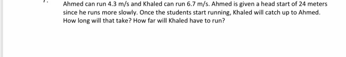 Ahmed can run 4.3 m/s and Khaled can run 6.7 m/s. Ahmed is given a head start of 24 meters
since he runs more slowly. Once the students start running, Khaled will catch up to Ahmed.
How long will that take? How far will Khaled have to run?
