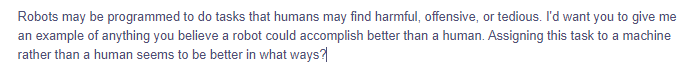 Robots may be programmed to do tasks that humans may find harmful, offensive, or tedious. I'd want you to give me
an example of anything you believe a robot could accomplish better than a human. Assigning this task to a machine
rather than a human seems to be better in what ways?