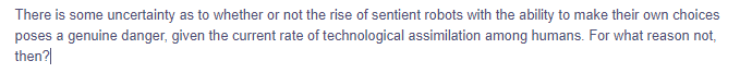 There is some uncertainty as to whether or not the rise of sentient robots with the ability to make their own choices
poses a genuine danger, given the current rate of technological assimilation among humans. For what reason not,
then?