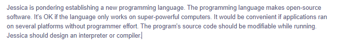 Jessica is pondering establishing a new programming language. The programming language makes open-source
software. It's OK if the language only works on super-powerful computers. It would be convenient if applications ran
on several platforms without programmer effort. The program's source code should be modifiable while running.
Jessica should design an interpreter or compiler.