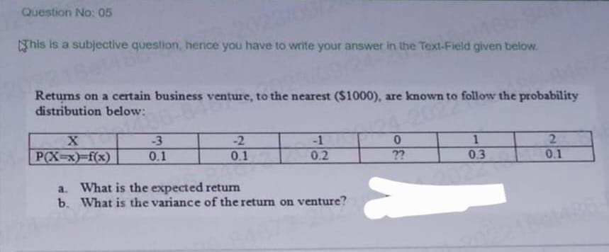 Question No: 05
This is a subjective question, hence you have to write your answer in the Text-Field given below.
20231
Returns on a certain business venture, to the nearest ($1000), are known to follow the probability
distribution below:
4-2020
X
P(X-x)f(x)
-3
0.1
-2
0.1
-1
0.2
a.
What is the expected return
b. What is the variance of the return on venture?
0
??
a
1
0.3
12
2
0.1