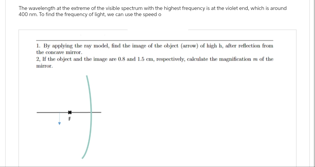 The wavelength at the extreme of the visible spectrum with the highest frequency is at the violet end, which is around
400 nm. To find the frequency of light, we can use the speed o
1. By applying the ray model, find the image of the object (arrow) of high h, after reflection from
the concave mirror.
2, If the object and the image are 0.8 and 1.5 cm, respectively, calculate the magnification m of the
mirror.
F