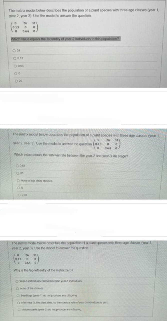 The matrix model below describes the population of a plant species with three age classes (year 1,
year 2, year 3). Use the model to answer the question.
26 311
0 0
0 0.64 0
0
0.13
Which value equals the fecundity of year-2 individuals in this population?
O 31
O 0.13
O 0.64
00
0 26
The matrix model below describes the population of a plant species with three age classes (year 1,
26 311
0
year 2, year 3). Use the model to answer the question (0.13 0 0
0 0.64 0
Which value equals the survival rate between the year-2 and year-3 life stage?
0 0.64
0 31
O None of the other choices
00
O 0.00
The matrix model below describes the population of a plant species with three age classes (year 1,
year 2, year 3) Use the model to answer the question.
0 26 311
0.13 0 0
0 0.64 0
Why is the top left entry of the matrix zero?
O Year-3 individuals cannot become year-1 individuals
O none of the choices
O Seedings (year-1) do not produce any offspring
O After year 3, the plant dies, so the survival rate of year-3 individuals is zero
O Mature plants (year-3) do not produce any offspring