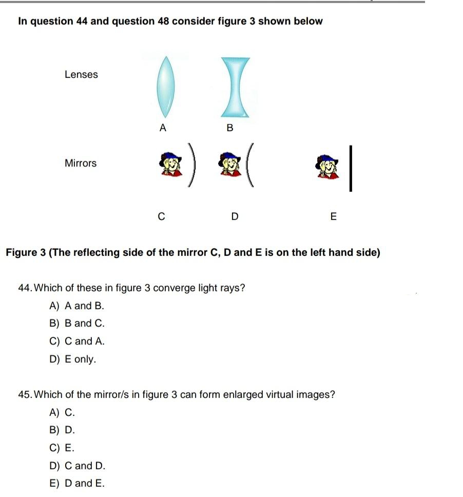 In question 44 and question 48 consider figure 3 shown below
Lenses
Mirrors
A
C
X
B
D
E
Figure 3 (The reflecting side of the mirror C, D and E is on the left hand side)
44. Which of these in figure 3 converge light rays?
A) A and B.
B) B and C.
C) C and A.
D) E only.
45. Which of the mirror/s in figure 3 can form enlarged virtual images?
A) C.
B) D.
C) E.
D) C and D.
E) D and E.