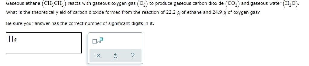 Gaseous ethane (CH;CH;) reacts with gaseous oxygen gas (0,) to produce gaseous carbon dioxide (COo) and gaseous water (H,0).
What is the theoretical yield of carbon dioxide formed from the reaction of 22.2 g of ethane and 24.9 g of oxygen gas?
Be sure your answer has the correct number of significant digits in it.
