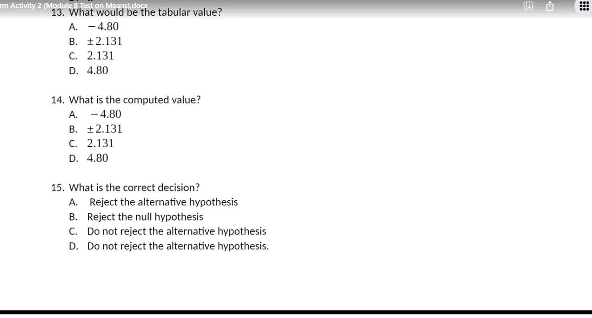 rm Activity 2 (Module 8 Test on Means).docx
13. What would be the tabular value?
A. -4.80
B. +2.131
C. 2.131
D. 4.80
14. What is the computed value?
- 4.80
А.
B. +2.131
C. 2.131
D. 4.80
15. What is the correct decision?
A. Reject the alternative hypothesis
B. Reject the null hypothesis
C. Do not reject the alternative hypothesis
D. Do not reject the alternative hypothesis.
