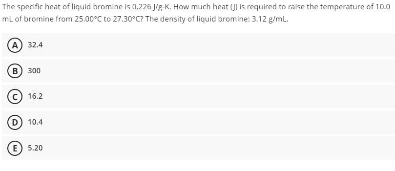 The specific heat of liquid bromine is 0.226 J/g-K. How much heat (J) is required to raise the temperature of 10.0
mL of bromine from 25.00°C to 27.30°C? The density of liquid bromine: 3.12 g/mL.
А) 32.4
(в) 300
16.2
D) 10.4
E) 5.20
