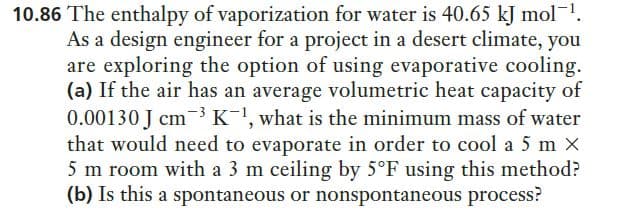 10.86 The enthalpy of vaporization for water is 40.65 kJ mol-1.
As a design engineer for a project in a desert climate, you
are exploring the option of using evaporative cooling.
(a) If the air has an average volumetric heat capacity of
0.00130 J cm K, what is the minimum mass of water
that would need to evaporate in order to cool a 5 m X
5 m room with a 3 m ceiling by 5°F using this method?
(b) Is this a spontaneous or nonspontaneous process?
