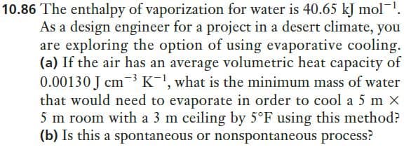 10.86 The enthalpy of vaporization for water is 40.65 kJ mol-!.
As a design engineer for a project in a desert climate, you
are exploring the option of using evaporative cooling.
(a) If the air has an average volumetric heat capacity of
0.00130 J cm3K, what is the minimum mass of water
that would need to evaporate in order to cool a 5 m X
5 m room with a 3 m ceiling by 5°F using this method?
(b) Is this a spontaneous or nonspontaneous process?
